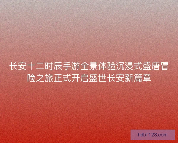 长安十二时辰手游全景体验沉浸式盛唐冒险之旅正式开启盛世长安新篇章