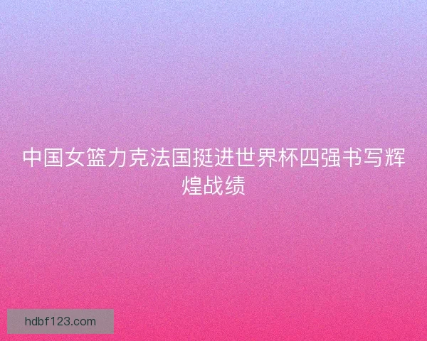 中国女篮力克法国挺进世界杯四强书写辉煌战绩