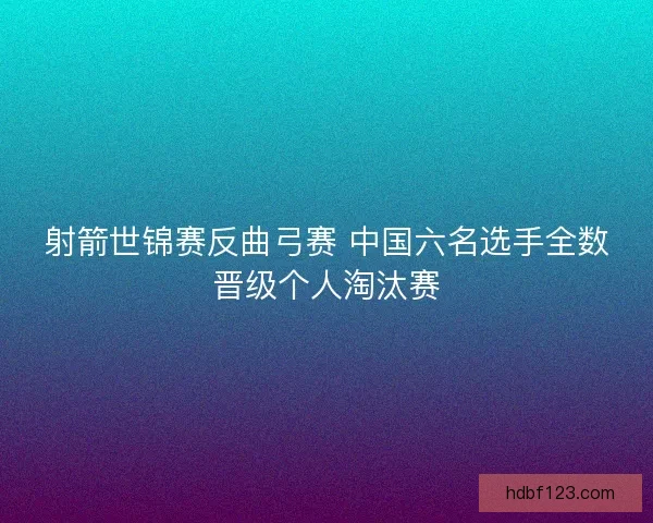 射箭世锦赛反曲弓赛 中国六名选手全数晋级个人淘汰赛