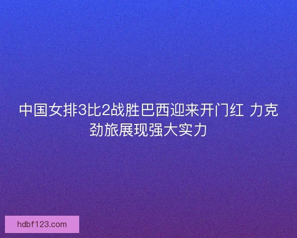 中国女排3比2战胜巴西迎来开门红 力克劲旅展现强大实力
