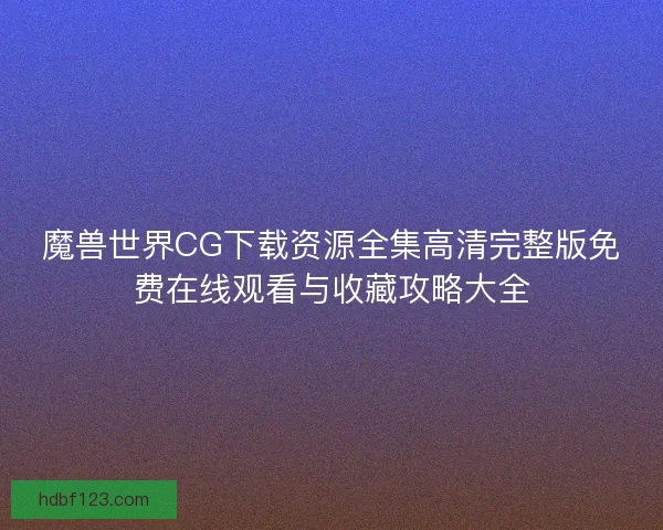 魔兽世界CG下载资源全集高清完整版免费在线观看与收藏攻略大全