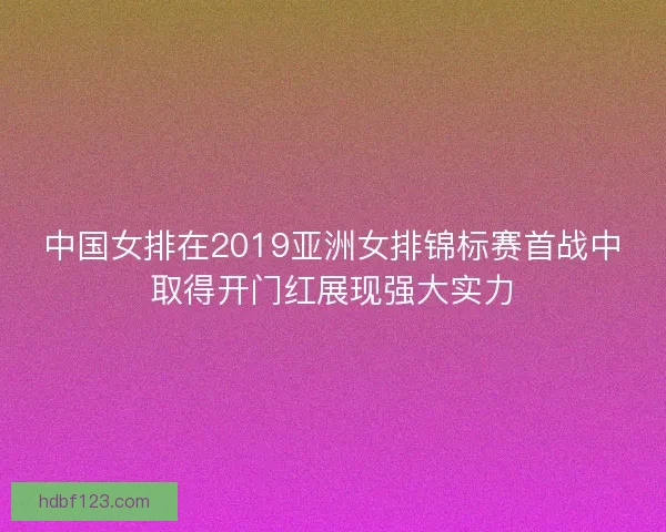 中国女排在2019亚洲女排锦标赛首战中取得开门红展现强大实力