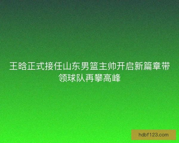 王晗正式接任山东男篮主帅开启新篇章带领球队再攀高峰
